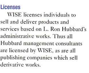  Licenses -- WISE licenses individuals to sell and deliver products and services based on L. Ron Hubbard's administrative works. Thus all Hubbard management consultants are licensed by WISE, as are all publishing companies which sell derivative works.
